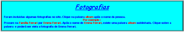 Caixa de texto: Fotografias
Foram incluidas algumas fotografias no site. Clique na palavra album aps o nome da pessoa. 
Por exemplo :
Procure na Famlia Ferrari por Emma Ferrari. Aps o nome de Emma Ferrari, existe uma palavra album sublinhada. Clique sobre a palavra  e poder ser vista a fotografia de Emma Ferrari.
