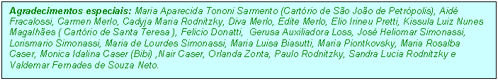 Caixa de texto: Agradecimentos especiais: Maria Aparecida Tononi Sarmento (Cartrio de So Joo de Petrpolis), Aid  Fracalossi, Carmen Merlo, Cadyja Maria Rodnitzky, Diva Merlo, Edite Merlo, Elio Irineu Pretti, Kissula Luiz Nunes Magalhes ( Cartrio de Santa Teresa ), Felicio Donatti,  Gerusa Auxiliadora Loss, Jos Heliomar Simonassi, Lorismario Simonassi, Maria de Lourdes Simonassi, Maria Luisa Biasutti, Maria Piontkovsky, Maria Rosalba Caser, Monica Idalina Caser (Bibi) ,Nair Caser, Orlanda Zonta, Paulo Rodnitzky, Sandra Lucia Rodnitzky e Valdemar Fernades de Souza Neto.